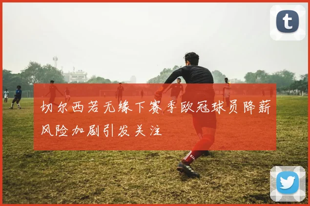 切尔西若无缘下赛季欧冠球员降薪风险加剧引发关注
