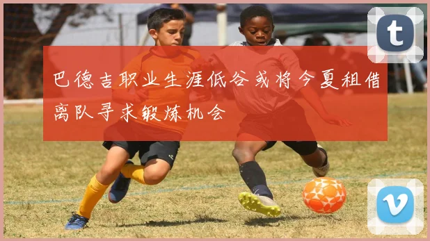 巴德吉职业生涯低谷或将今夏租借离队寻求锻炼机会
