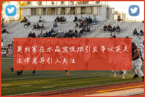 奥利塞在水晶宫吸烟引发争议英美法律差异引人关注