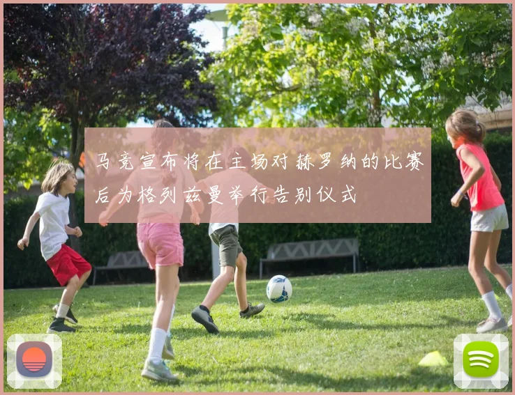 马竞宣布将在主场对赫罗纳的比赛后为格列兹曼举行告别仪式