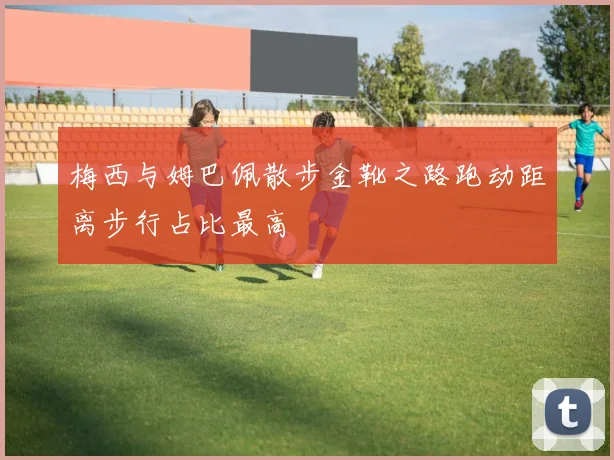 梅西与姆巴佩散步金靴之路跑动距离步行占比最高
