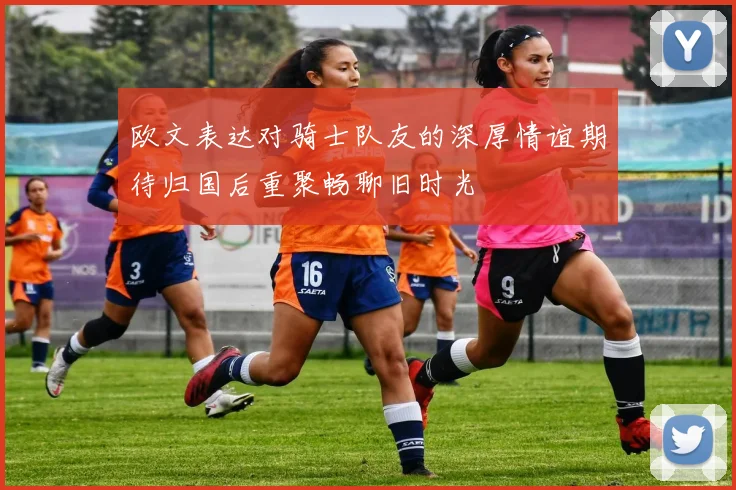 欧文表达对骑士队友的深厚情谊期待归国后重聚畅聊旧时光