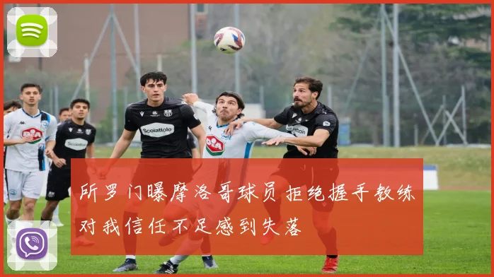 所罗门曝摩洛哥球员拒绝握手教练对我信任不足感到失落