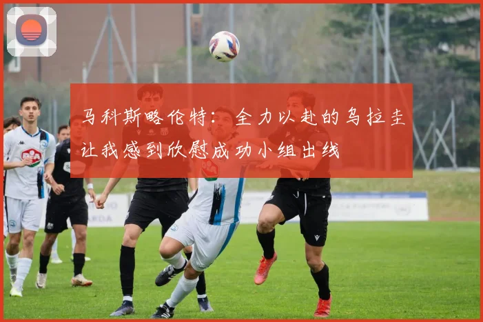 马科斯略伦特：全力以赴的乌拉圭让我感到欣慰成功小组出线