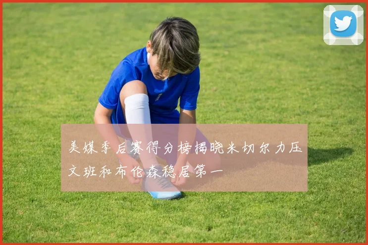 美媒季后赛得分榜揭晓米切尔力压文班和布伦森稳居第一