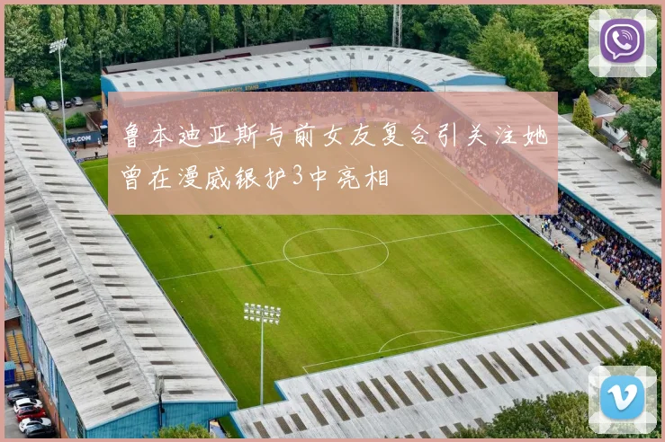 鲁本迪亚斯与前女友复合引关注她曾在漫威银护3中亮相