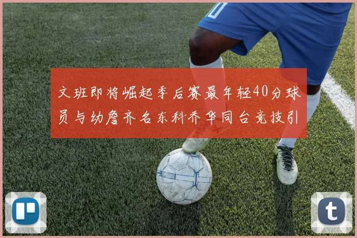 文班即将崛起季后赛最年轻40分球员与幼詹齐名东科乔华同台竞技引关注