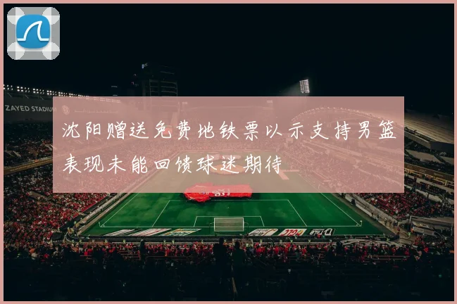 沈阳赠送免费地铁票以示支持男篮表现未能回馈球迷期待