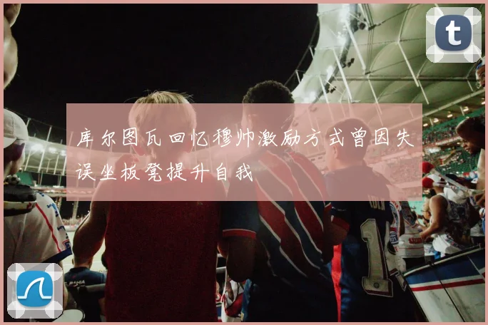 库尔图瓦回忆穆帅激励方式曾因失误坐板凳提升自我