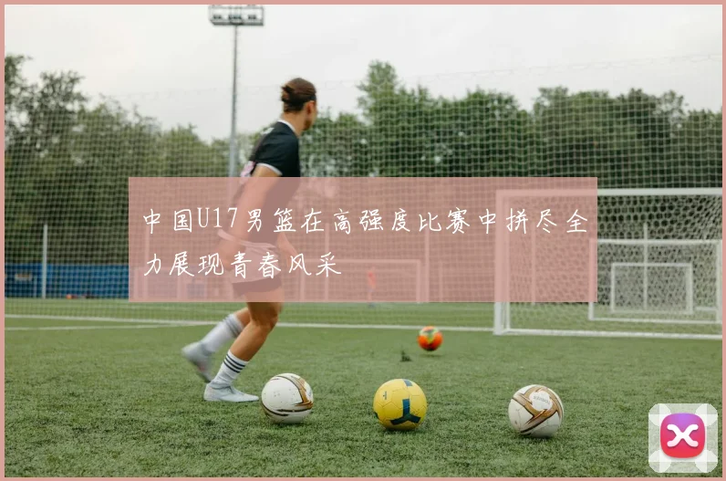中国U17男篮在高强度比赛中拼尽全力展现青春风采