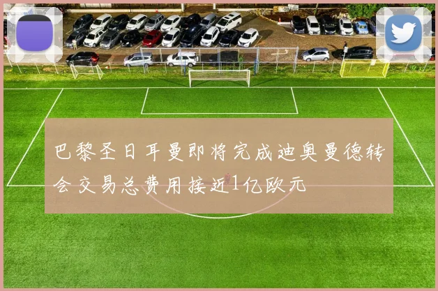 巴黎圣日耳曼即将完成迪奥曼德转会交易总费用接近1亿欧元
